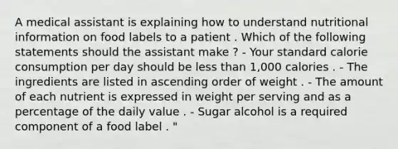 A medical assistant is explaining how to understand nutritional information on food labels to a patient . Which of the following statements should the assistant make ? - Your standard calorie consumption per day should be less than 1,000 calories . - The ingredients are listed in ascending order of weight . - The amount of each nutrient is expressed in weight per serving and as a percentage of the daily value . - Sugar alcohol is a required component of a food label . "