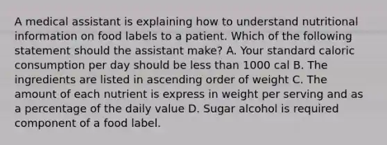 A medical assistant is explaining how to understand nutritional information on food labels to a patient. Which of the following statement should the assistant make? A. Your standard caloric consumption per day should be less than 1000 cal B. The ingredients are listed in ascending order of weight C. The amount of each nutrient is express in weight per serving and as a percentage of the daily value D. Sugar alcohol is required component of a food label.