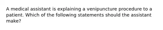 A medical assistant is explaining a venipuncture procedure to a patient. Which of the following statements should the assistant make?