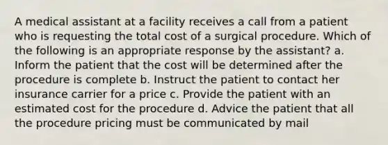 A medical assistant at a facility receives a call from a patient who is requesting the total cost of a surgical procedure. Which of the following is an appropriate response by the assistant? a. Inform the patient that the cost will be determined after the procedure is complete b. Instruct the patient to contact her insurance carrier for a price c. Provide the patient with an estimated cost for the procedure d. Advice the patient that all the procedure pricing must be communicated by mail