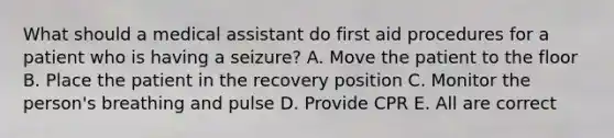 What should a medical assistant do first aid procedures for a patient who is having a seizure? A. Move the patient to the floor B. Place the patient in the recovery position C. Monitor the person's breathing and pulse D. Provide CPR E. All are correct