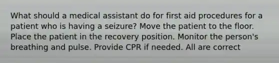 What should a medical assistant do for first aid procedures for a patient who is having a seizure? Move the patient to the floor. Place the patient in the recovery position. Monitor the person's breathing and pulse. Provide CPR if needed. All are correct