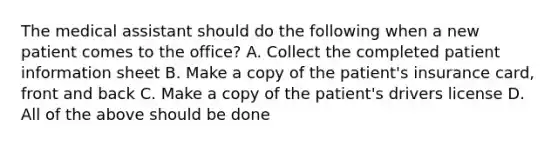 The medical assistant should do the following when a new patient comes to the office? A. Collect the completed patient information sheet B. Make a copy of the patient's insurance card, front and back C. Make a copy of the patient's drivers license D. All of the above should be done