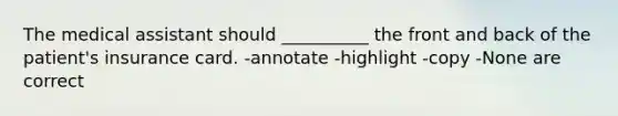 The medical assistant should __________ the front and back of the patient's insurance card. -annotate -highlight -copy -None are correct