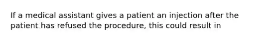 If a medical assistant gives a patient an injection after the patient has refused the procedure, this could result in