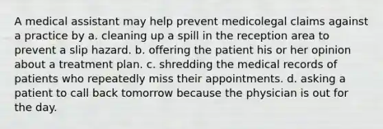 A medical assistant may help prevent medicolegal claims against a practice by a. cleaning up a spill in the reception area to prevent a slip hazard. b. offering the patient his or her opinion about a treatment plan. c. shredding the medical records of patients who repeatedly miss their appointments. d. asking a patient to call back tomorrow because the physician is out for the day.