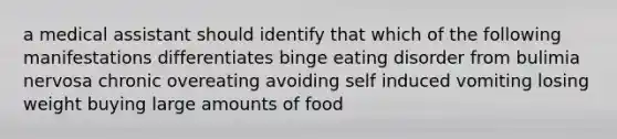 a medical assistant should identify that which of the following manifestations differentiates binge eating disorder from bulimia nervosa chronic overeating avoiding self induced vomiting losing weight buying large amounts of food