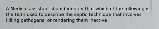 A Medical assistant should identify that which of the following is the term used to describe the septic technique that involves killing pathogens, or rendering them inactive