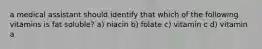 a medical assistant should identify that which of the following vitamins is fat soluble? a) niacin b) folate c) vitamin c d) vitamin a