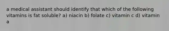 a medical assistant should identify that which of the following vitamins is fat soluble? a) niacin b) folate c) vitamin c d) vitamin a