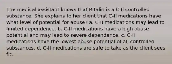 The medical assistant knows that Ritalin is a C-II controlled substance. She explains to her client that C-II medications have what level of potential for abuse? a. C-II medications may lead to limited dependence. b. C-II medications have a high abuse potential and may lead to severe dependence. c. C-II medications have the lowest abuse potential of all controlled substances. d. C-II medications are safe to take as the client sees fit.