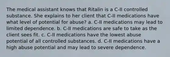 The medical assistant knows that Ritalin is a C-II controlled substance. She explains to her client that C-II medications have what level of potential for abuse? a. C-II medications may lead to limited dependence. b. C-II medications are safe to take as the client sees fit. c. C-II medications have the lowest abuse potential of all controlled substances. d. C-II medications have a high abuse potential and may lead to severe dependence.