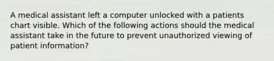 A medical assistant left a computer unlocked with a patients chart visible. Which of the following actions should the medical assistant take in the future to prevent unauthorized viewing of patient information?