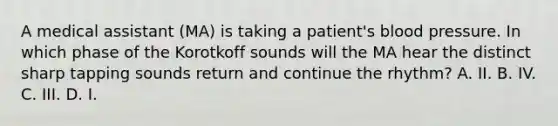 A medical assistant (MA) is taking a patient's blood pressure. In which phase of the Korotkoff sounds will the MA hear the distinct sharp tapping sounds return and continue the rhythm? A. II. B. IV. C. III. D. I.