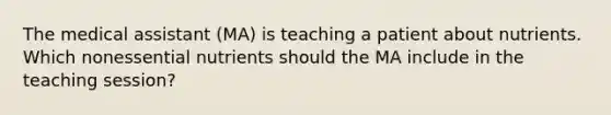 The medical assistant (MA) is teaching a patient about nutrients. Which nonessential nutrients should the MA include in the teaching session?