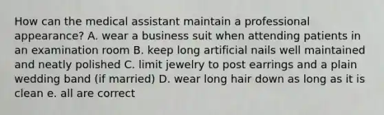 How can the medical assistant maintain a professional appearance? A. wear a business suit when attending patients in an examination room B. keep long artificial nails well maintained and neatly polished C. limit jewelry to post earrings and a plain wedding band (if married) D. wear long hair down as long as it is clean e. all are correct