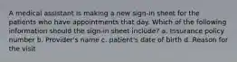 A medical assistant is making a new sign-in sheet for the patients who have appointments that day. Which of the following information should the sign-in sheet include? a. Insurance policy number b. Provider's name c. patient's date of birth d. Reason for the visit