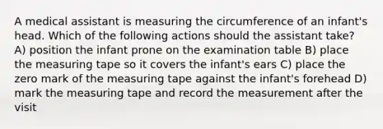 A medical assistant is measuring the circumference of an infant's head. Which of the following actions should the assistant take? A) position the infant prone on the examination table B) place the measuring tape so it covers the infant's ears C) place the zero mark of the measuring tape against the infant's forehead D) mark the measuring tape and record the measurement after the visit