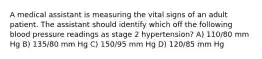 A medical assistant is measuring the vital signs of an adult patient. The assistant should identify which off the following blood pressure readings as stage 2 hypertension? A) 110/80 mm Hg B) 135/80 mm Hg C) 150/95 mm Hg D) 120/85 mm Hg