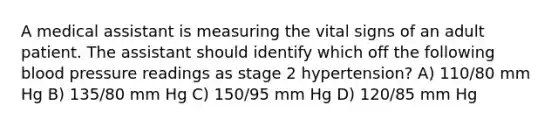 A medical assistant is measuring the vital signs of an adult patient. The assistant should identify which off the following blood pressure readings as stage 2 hypertension? A) 110/80 mm Hg B) 135/80 mm Hg C) 150/95 mm Hg D) 120/85 mm Hg