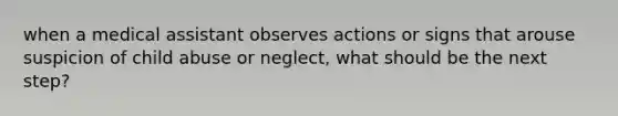 when a medical assistant observes actions or signs that arouse suspicion of child abuse or neglect, what should be the next step?