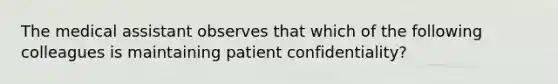 The medical assistant observes that which of the following colleagues is maintaining patient confidentiality?