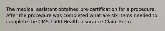 The medical assistant obtained pre-certification for a procedure. After the procedure was completed what are six items needed to complete the CMS-1500 Health Insurance Claim Form