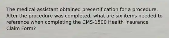 The medical assistant obtained precertification for a procedure. After the procedure was completed, what are six items needed to reference when completing the CMS-1500 Health Insurance Claim Form?