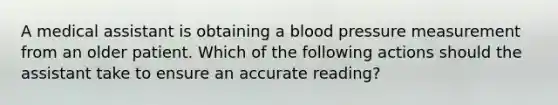 A medical assistant is obtaining a blood pressure measurement from an older patient. Which of the following actions should the assistant take to ensure an accurate reading?