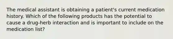 The medical assistant is obtaining a patient's current medication history. Which of the following products has the potential to cause a drug-herb interaction and is important to include on the medication list?