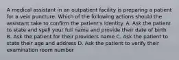 A medical assistant in an outpatient facility is preparing a patient for a vein puncture. Which of the following actions should the assistant take to confirm the patient's identity. A. Ask the patient to state and spell your full name and provide their date of birth B. Ask the patient for their providers name C. Ask the patient to state their age and address D. Ask the patient to verify their examination room number