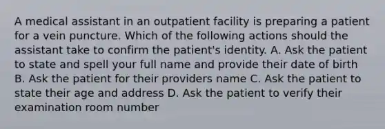 A medical assistant in an outpatient facility is preparing a patient for a vein puncture. Which of the following actions should the assistant take to confirm the patient's identity. A. Ask the patient to state and spell your full name and provide their date of birth B. Ask the patient for their providers name C. Ask the patient to state their age and address D. Ask the patient to verify their examination room number