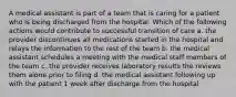 A medical assistant is part of a team that is caring for a patient who is being discharged from the hospital. Which of the following actions would contribute to successful transition of care a. the provider discontinues all medications started in the hospital and relays the information to the rest of the team b. the medical assistant schedules a meeting with the medical staff members of the team c. the provider receives laboratory results the reviews them alone prior to filing d. the medical assistant following up with the patient 1 week after discharge from the hospital