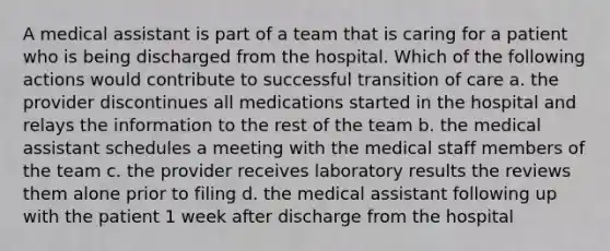 A medical assistant is part of a team that is caring for a patient who is being discharged from the hospital. Which of the following actions would contribute to successful transition of care a. the provider discontinues all medications started in the hospital and relays the information to the rest of the team b. the medical assistant schedules a meeting with the medical staff members of the team c. the provider receives laboratory results the reviews them alone prior to filing d. the medical assistant following up with the patient 1 week after discharge from the hospital