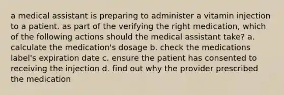 a medical assistant is preparing to administer a vitamin injection to a patient. as part of the verifying the right medication, which of the following actions should the medical assistant take? a. calculate the medication's dosage b. check the medications label's expiration date c. ensure the patient has consented to receiving the injection d. find out why the provider prescribed the medication