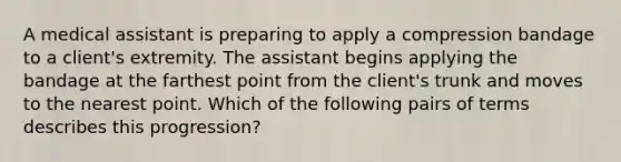 A medical assistant is preparing to apply a compression bandage to a client's extremity. The assistant begins applying the bandage at the farthest point from the client's trunk and moves to the nearest point. Which of the following pairs of terms describes this progression?