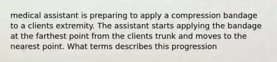 medical assistant is preparing to apply a compression bandage to a clients extremity. The assistant starts applying the bandage at the farthest point from the clients trunk and moves to the nearest point. What terms describes this progression
