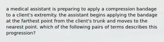 a medical assistant is preparing to apply a compression bandage to a client's extremity. the assistant begins applying the bandage at the farthest point from the client's trunk and moves to the nearest point. which of the following pairs of terms describes this progression?