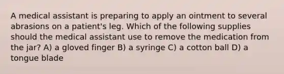 A medical assistant is preparing to apply an ointment to several abrasions on a patient's leg. Which of the following supplies should the medical assistant use to remove the medication from the jar? A) a gloved finger B) a syringe C) a cotton ball D) a tongue blade