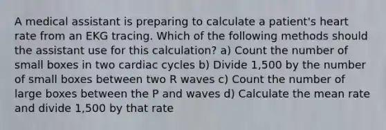 A medical assistant is preparing to calculate a patient's heart rate from an EKG tracing. Which of the following methods should the assistant use for this calculation? a) Count the number of small boxes in two cardiac cycles b) Divide 1,500 by the number of small boxes between two R waves c) Count the number of large boxes between the P and waves d) Calculate the mean rate and divide 1,500 by that rate