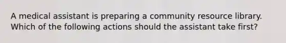 A medical assistant is preparing a community resource library. Which of the following actions should the assistant take first?