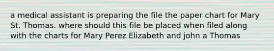 a medical assistant is preparing the file the paper chart for Mary St. Thomas. where should this file be placed when filed along with the charts for Mary Perez Elizabeth and john a Thomas