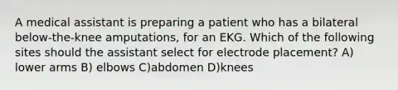 A medical assistant is preparing a patient who has a bilateral below-the-knee amputations, for an EKG. Which of the following sites should the assistant select for electrode placement? A) lower arms B) elbows C)abdomen D)knees