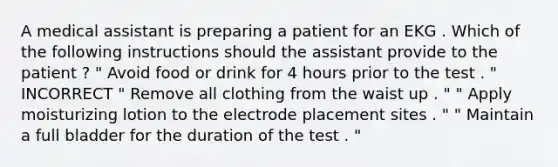 A medical assistant is preparing a patient for an EKG . Which of the following instructions should the assistant provide to the patient ? " Avoid food or drink for 4 hours prior to the test . " INCORRECT " Remove all clothing from the waist up . " " Apply moisturizing lotion to the electrode placement sites . " " Maintain a full bladder for the duration of the test . "