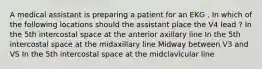 A medical assistant is preparing a patient for an EKG . In which of the following locations should the assistant place the V4 lead ? In the 5th intercostal space at the anterior axillary line In the 5th intercostal space at the midaxillary line Midway between V3 and VS In the 5th intercostal space at the midclavicular line