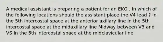 A medical assistant is preparing a patient for an EKG . In which of the following locations should the assistant place the V4 lead ? In the 5th intercostal space at the anterior axillary line In the 5th intercostal space at the midaxillary line Midway between V3 and VS In the 5th intercostal space at the midclavicular line