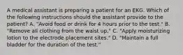 A medical assistant is preparing a patient for an EKG. Which of the following instructions should the assistant provide to the patient? A. "Avoid food or drink for 4 hours prior to the test." B. "Remove all clothing from the waist up." C. "Apply moisturizing lotion to the electrode placement sites." D. "Maintain a full bladder for the duration of the test."