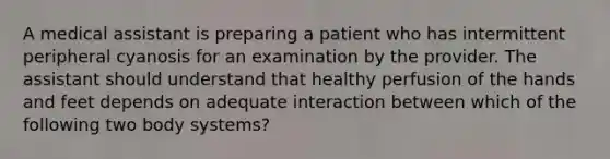 A medical assistant is preparing a patient who has intermittent peripheral cyanosis for an examination by the provider. The assistant should understand that healthy perfusion of the hands and feet depends on adequate interaction between which of the following two body systems?