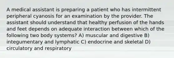 A medical assistant is preparing a patient who has intermittent peripheral cyanosis for an examination by the provider. The assistant should understand that healthy perfusion of the hands and feet depends on adequate interaction between which of the following two body systems? A) muscular and digestive B) integumentary and lymphatic C) endocrine and skeletal D) circulatory and respiratory