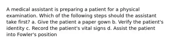 A medical assistant is preparing a patient for a physical examination. Which of the following steps should the assistant take first? a. Give the patient a paper gown b. Verify the patient's identity c. Record the patient's vital signs d. Assist the patient into Fowler's position